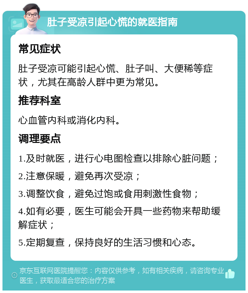 肚子受凉引起心慌的就医指南 常见症状 肚子受凉可能引起心慌、肚子叫、大便稀等症状，尤其在高龄人群中更为常见。 推荐科室 心血管内科或消化内科。 调理要点 1.及时就医，进行心电图检查以排除心脏问题； 2.注意保暖，避免再次受凉； 3.调整饮食，避免过饱或食用刺激性食物； 4.如有必要，医生可能会开具一些药物来帮助缓解症状； 5.定期复查，保持良好的生活习惯和心态。