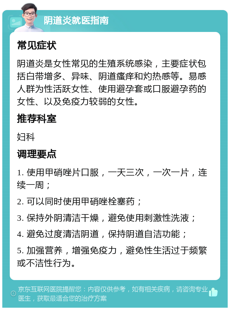 阴道炎就医指南 常见症状 阴道炎是女性常见的生殖系统感染，主要症状包括白带增多、异味、阴道瘙痒和灼热感等。易感人群为性活跃女性、使用避孕套或口服避孕药的女性、以及免疫力较弱的女性。 推荐科室 妇科 调理要点 1. 使用甲硝唑片口服，一天三次，一次一片，连续一周； 2. 可以同时使用甲硝唑栓塞药； 3. 保持外阴清洁干燥，避免使用刺激性洗液； 4. 避免过度清洁阴道，保持阴道自洁功能； 5. 加强营养，增强免疫力，避免性生活过于频繁或不洁性行为。