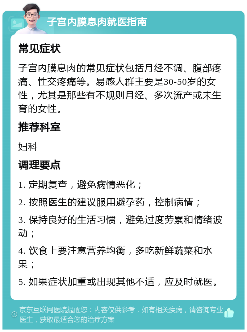 子宫内膜息肉就医指南 常见症状 子宫内膜息肉的常见症状包括月经不调、腹部疼痛、性交疼痛等。易感人群主要是30-50岁的女性，尤其是那些有不规则月经、多次流产或未生育的女性。 推荐科室 妇科 调理要点 1. 定期复查，避免病情恶化； 2. 按照医生的建议服用避孕药，控制病情； 3. 保持良好的生活习惯，避免过度劳累和情绪波动； 4. 饮食上要注意营养均衡，多吃新鲜蔬菜和水果； 5. 如果症状加重或出现其他不适，应及时就医。