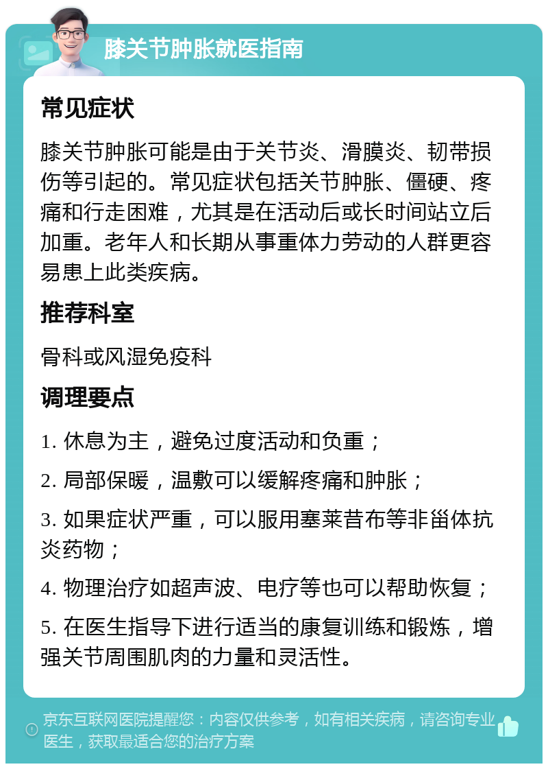 膝关节肿胀就医指南 常见症状 膝关节肿胀可能是由于关节炎、滑膜炎、韧带损伤等引起的。常见症状包括关节肿胀、僵硬、疼痛和行走困难，尤其是在活动后或长时间站立后加重。老年人和长期从事重体力劳动的人群更容易患上此类疾病。 推荐科室 骨科或风湿免疫科 调理要点 1. 休息为主，避免过度活动和负重； 2. 局部保暖，温敷可以缓解疼痛和肿胀； 3. 如果症状严重，可以服用塞莱昔布等非甾体抗炎药物； 4. 物理治疗如超声波、电疗等也可以帮助恢复； 5. 在医生指导下进行适当的康复训练和锻炼，增强关节周围肌肉的力量和灵活性。