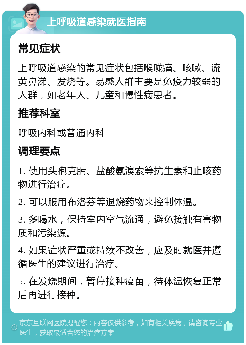 上呼吸道感染就医指南 常见症状 上呼吸道感染的常见症状包括喉咙痛、咳嗽、流黄鼻涕、发烧等。易感人群主要是免疫力较弱的人群，如老年人、儿童和慢性病患者。 推荐科室 呼吸内科或普通内科 调理要点 1. 使用头孢克肟、盐酸氨溴索等抗生素和止咳药物进行治疗。 2. 可以服用布洛芬等退烧药物来控制体温。 3. 多喝水，保持室内空气流通，避免接触有害物质和污染源。 4. 如果症状严重或持续不改善，应及时就医并遵循医生的建议进行治疗。 5. 在发烧期间，暂停接种疫苗，待体温恢复正常后再进行接种。