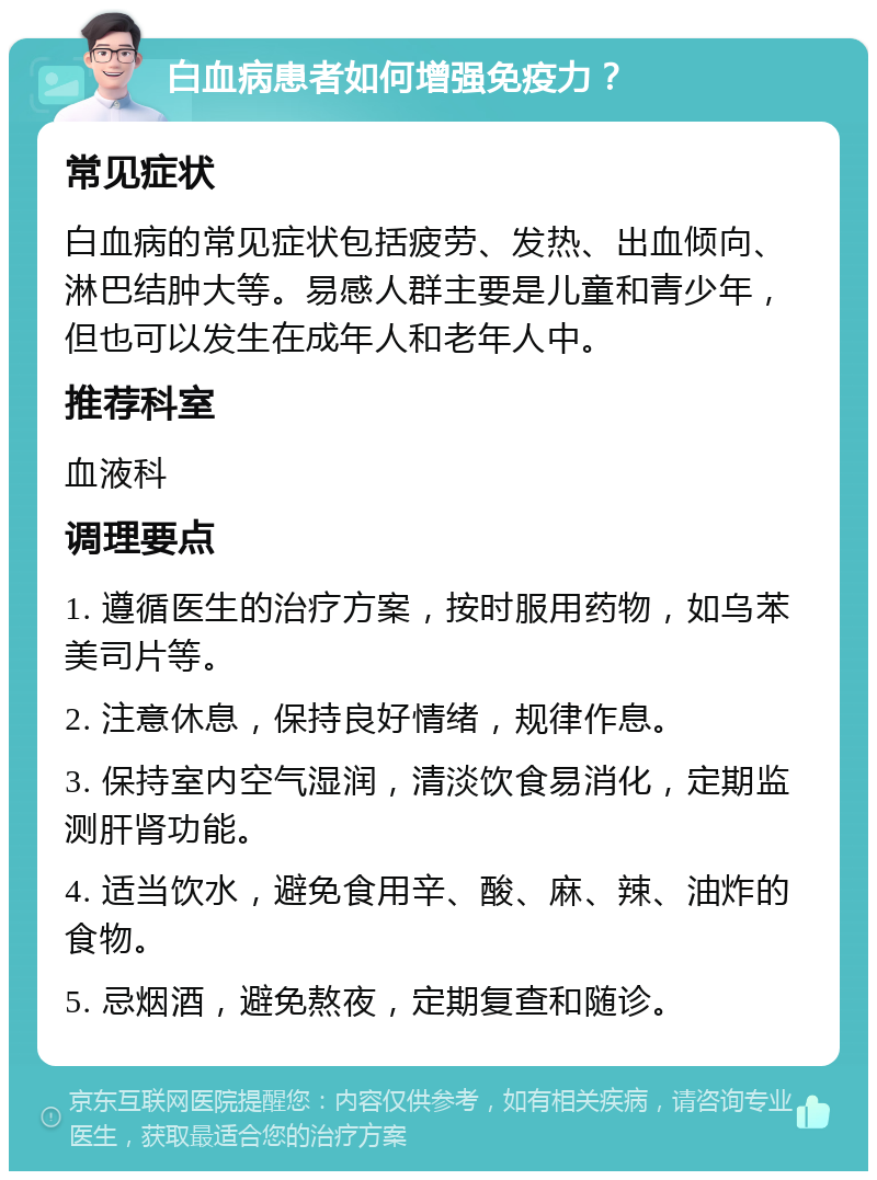 白血病患者如何增强免疫力？ 常见症状 白血病的常见症状包括疲劳、发热、出血倾向、淋巴结肿大等。易感人群主要是儿童和青少年，但也可以发生在成年人和老年人中。 推荐科室 血液科 调理要点 1. 遵循医生的治疗方案，按时服用药物，如乌苯美司片等。 2. 注意休息，保持良好情绪，规律作息。 3. 保持室内空气湿润，清淡饮食易消化，定期监测肝肾功能。 4. 适当饮水，避免食用辛、酸、麻、辣、油炸的食物。 5. 忌烟酒，避免熬夜，定期复查和随诊。