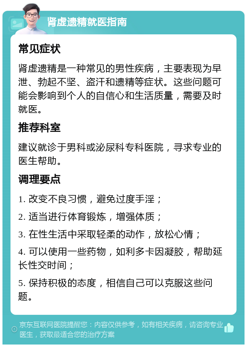 肾虚遗精就医指南 常见症状 肾虚遗精是一种常见的男性疾病，主要表现为早泄、勃起不坚、盗汗和遗精等症状。这些问题可能会影响到个人的自信心和生活质量，需要及时就医。 推荐科室 建议就诊于男科或泌尿科专科医院，寻求专业的医生帮助。 调理要点 1. 改变不良习惯，避免过度手淫； 2. 适当进行体育锻炼，增强体质； 3. 在性生活中采取轻柔的动作，放松心情； 4. 可以使用一些药物，如利多卡因凝胶，帮助延长性交时间； 5. 保持积极的态度，相信自己可以克服这些问题。