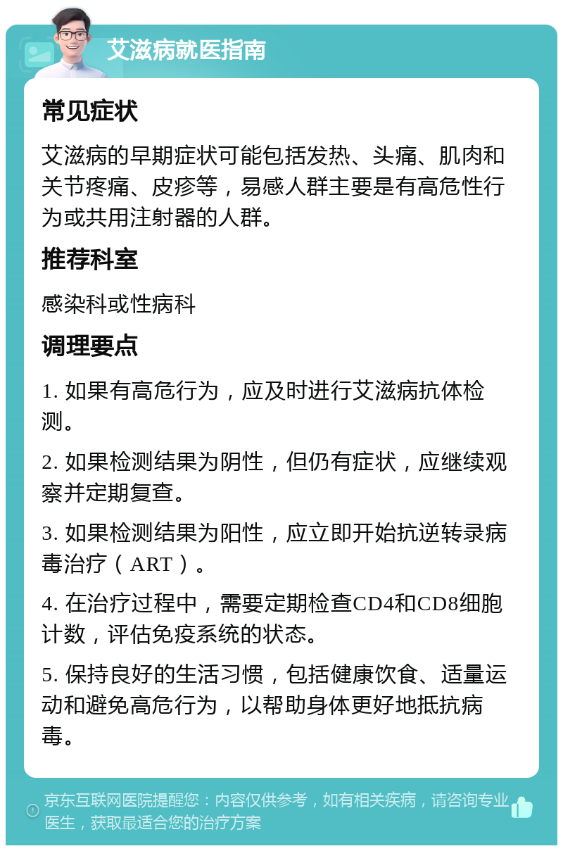 艾滋病就医指南 常见症状 艾滋病的早期症状可能包括发热、头痛、肌肉和关节疼痛、皮疹等，易感人群主要是有高危性行为或共用注射器的人群。 推荐科室 感染科或性病科 调理要点 1. 如果有高危行为，应及时进行艾滋病抗体检测。 2. 如果检测结果为阴性，但仍有症状，应继续观察并定期复查。 3. 如果检测结果为阳性，应立即开始抗逆转录病毒治疗（ART）。 4. 在治疗过程中，需要定期检查CD4和CD8细胞计数，评估免疫系统的状态。 5. 保持良好的生活习惯，包括健康饮食、适量运动和避免高危行为，以帮助身体更好地抵抗病毒。