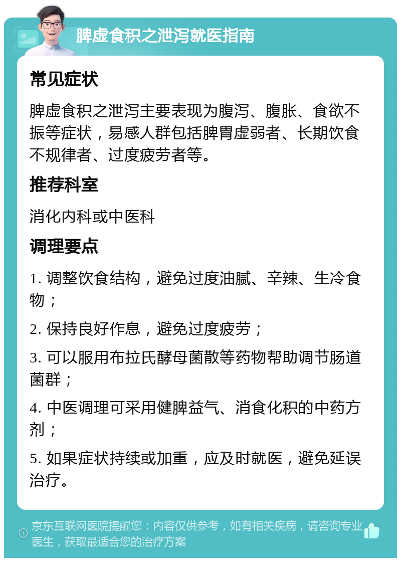 脾虚食积之泄泻就医指南 常见症状 脾虚食积之泄泻主要表现为腹泻、腹胀、食欲不振等症状，易感人群包括脾胃虚弱者、长期饮食不规律者、过度疲劳者等。 推荐科室 消化内科或中医科 调理要点 1. 调整饮食结构，避免过度油腻、辛辣、生冷食物； 2. 保持良好作息，避免过度疲劳； 3. 可以服用布拉氏酵母菌散等药物帮助调节肠道菌群； 4. 中医调理可采用健脾益气、消食化积的中药方剂； 5. 如果症状持续或加重，应及时就医，避免延误治疗。