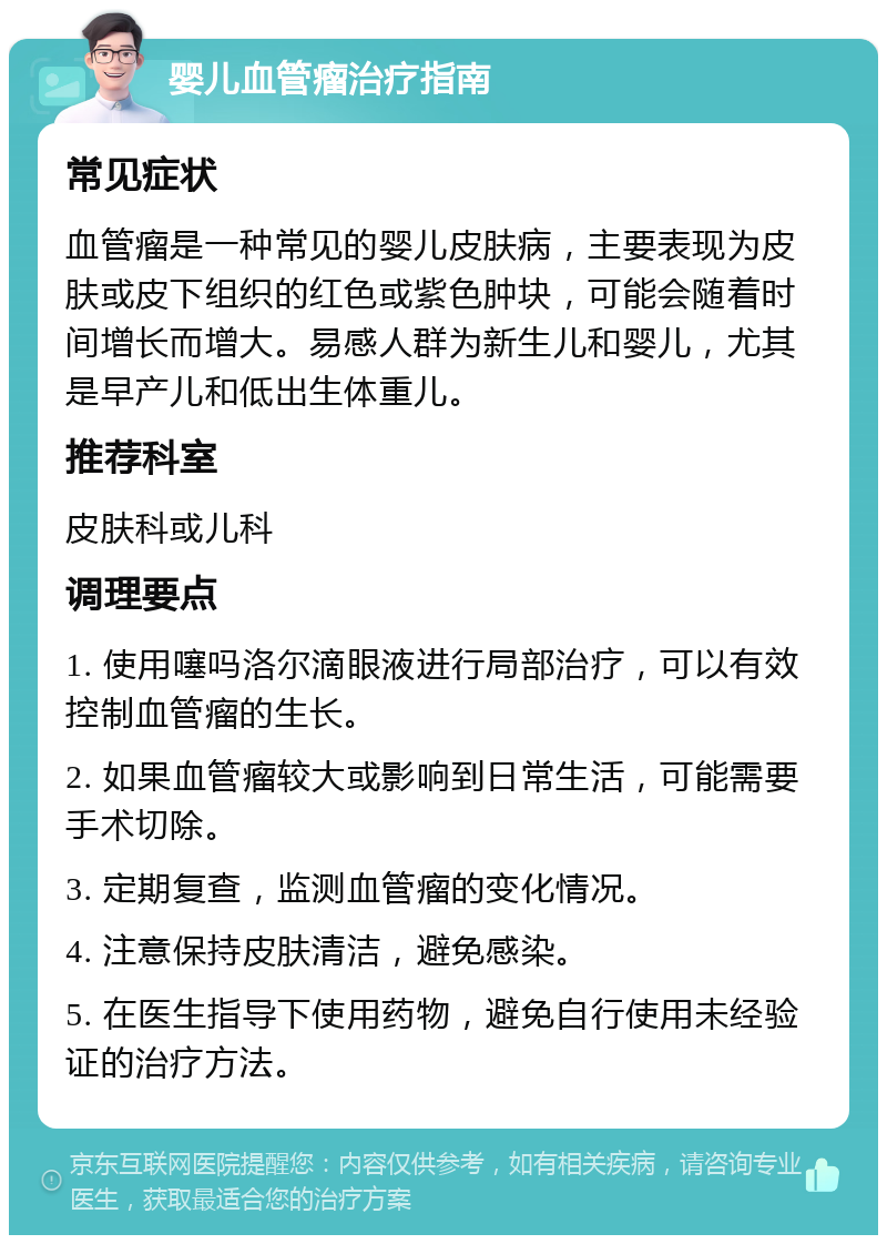 婴儿血管瘤治疗指南 常见症状 血管瘤是一种常见的婴儿皮肤病，主要表现为皮肤或皮下组织的红色或紫色肿块，可能会随着时间增长而增大。易感人群为新生儿和婴儿，尤其是早产儿和低出生体重儿。 推荐科室 皮肤科或儿科 调理要点 1. 使用噻吗洛尔滴眼液进行局部治疗，可以有效控制血管瘤的生长。 2. 如果血管瘤较大或影响到日常生活，可能需要手术切除。 3. 定期复查，监测血管瘤的变化情况。 4. 注意保持皮肤清洁，避免感染。 5. 在医生指导下使用药物，避免自行使用未经验证的治疗方法。