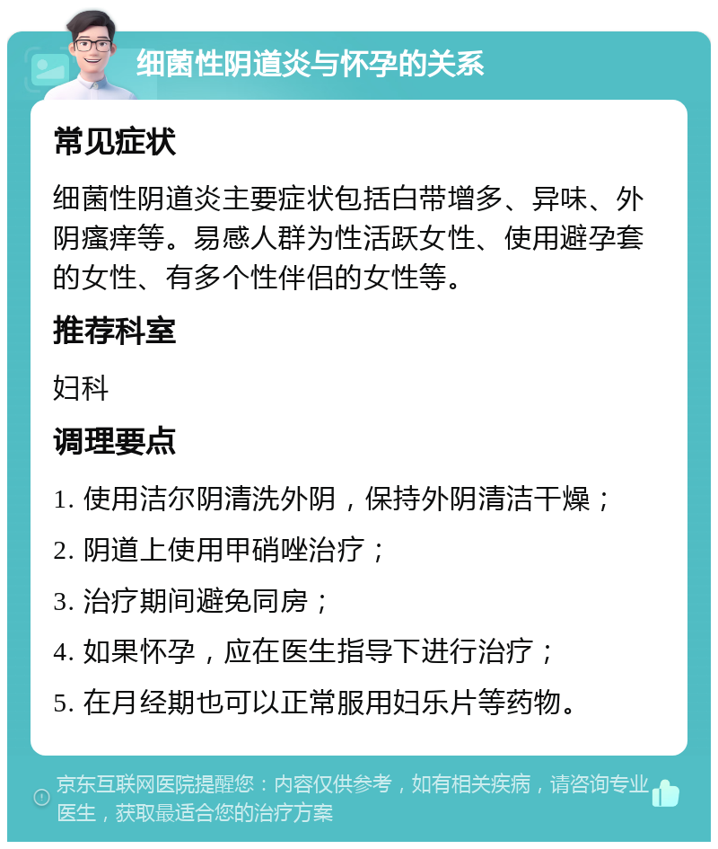 细菌性阴道炎与怀孕的关系 常见症状 细菌性阴道炎主要症状包括白带增多、异味、外阴瘙痒等。易感人群为性活跃女性、使用避孕套的女性、有多个性伴侣的女性等。 推荐科室 妇科 调理要点 1. 使用洁尔阴清洗外阴，保持外阴清洁干燥； 2. 阴道上使用甲硝唑治疗； 3. 治疗期间避免同房； 4. 如果怀孕，应在医生指导下进行治疗； 5. 在月经期也可以正常服用妇乐片等药物。