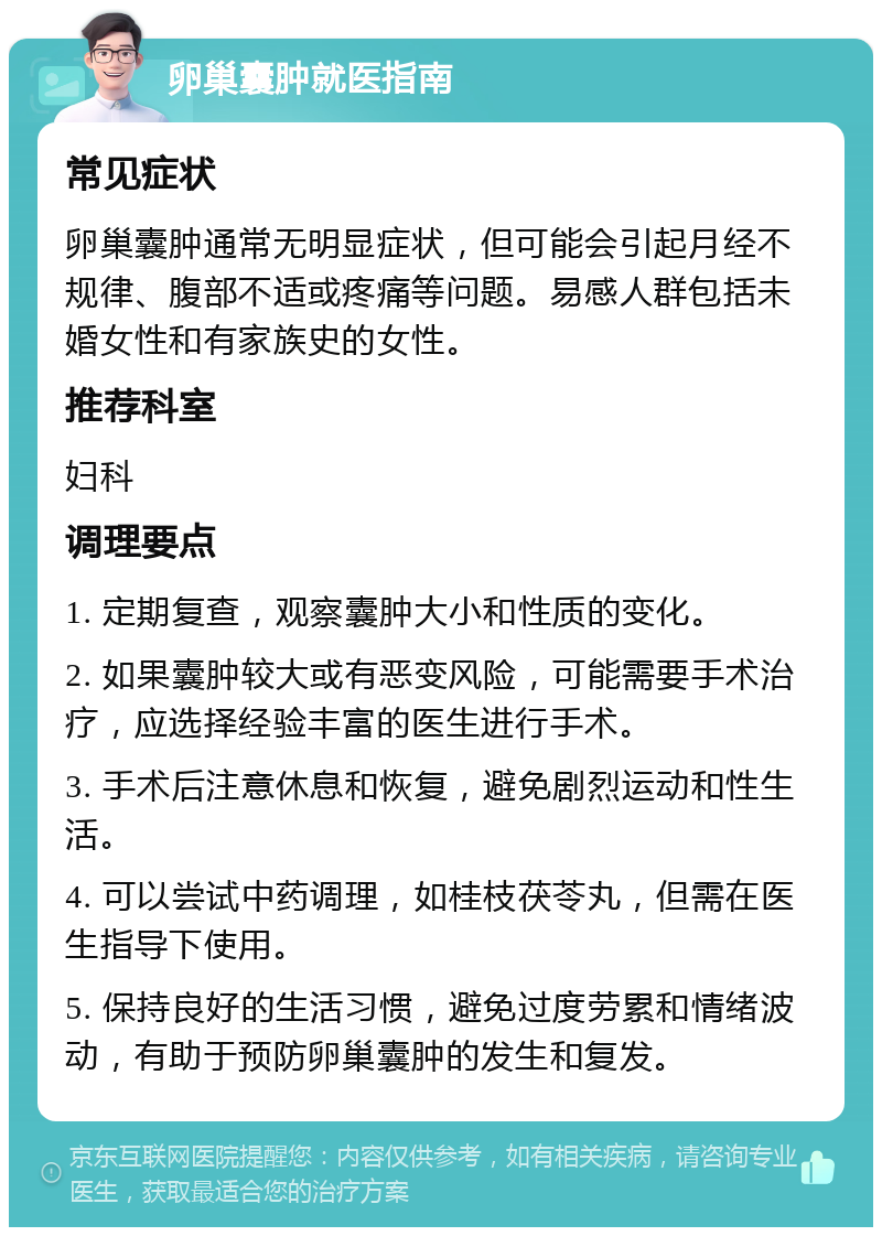 卵巢囊肿就医指南 常见症状 卵巢囊肿通常无明显症状，但可能会引起月经不规律、腹部不适或疼痛等问题。易感人群包括未婚女性和有家族史的女性。 推荐科室 妇科 调理要点 1. 定期复查，观察囊肿大小和性质的变化。 2. 如果囊肿较大或有恶变风险，可能需要手术治疗，应选择经验丰富的医生进行手术。 3. 手术后注意休息和恢复，避免剧烈运动和性生活。 4. 可以尝试中药调理，如桂枝茯苓丸，但需在医生指导下使用。 5. 保持良好的生活习惯，避免过度劳累和情绪波动，有助于预防卵巢囊肿的发生和复发。