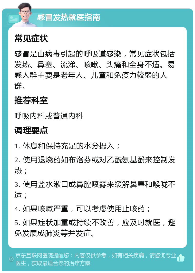 感冒发热就医指南 常见症状 感冒是由病毒引起的呼吸道感染，常见症状包括发热、鼻塞、流涕、咳嗽、头痛和全身不适。易感人群主要是老年人、儿童和免疫力较弱的人群。 推荐科室 呼吸内科或普通内科 调理要点 1. 休息和保持充足的水分摄入； 2. 使用退烧药如布洛芬或对乙酰氨基酚来控制发热； 3. 使用盐水漱口或鼻腔喷雾来缓解鼻塞和喉咙不适； 4. 如果咳嗽严重，可以考虑使用止咳药； 5. 如果症状加重或持续不改善，应及时就医，避免发展成肺炎等并发症。