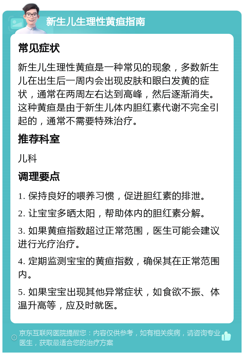 新生儿生理性黄疸指南 常见症状 新生儿生理性黄疸是一种常见的现象，多数新生儿在出生后一周内会出现皮肤和眼白发黄的症状，通常在两周左右达到高峰，然后逐渐消失。这种黄疸是由于新生儿体内胆红素代谢不完全引起的，通常不需要特殊治疗。 推荐科室 儿科 调理要点 1. 保持良好的喂养习惯，促进胆红素的排泄。 2. 让宝宝多晒太阳，帮助体内的胆红素分解。 3. 如果黄疸指数超过正常范围，医生可能会建议进行光疗治疗。 4. 定期监测宝宝的黄疸指数，确保其在正常范围内。 5. 如果宝宝出现其他异常症状，如食欲不振、体温升高等，应及时就医。