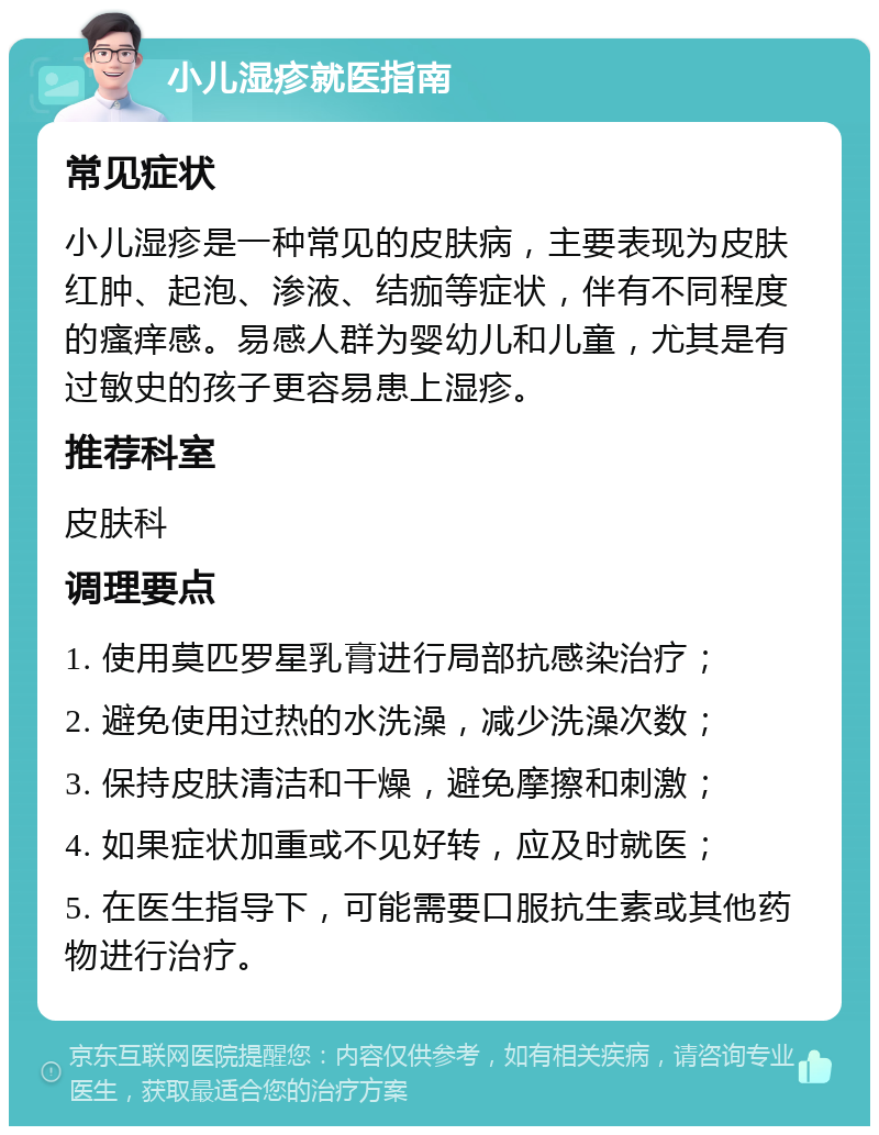 小儿湿疹就医指南 常见症状 小儿湿疹是一种常见的皮肤病，主要表现为皮肤红肿、起泡、渗液、结痂等症状，伴有不同程度的瘙痒感。易感人群为婴幼儿和儿童，尤其是有过敏史的孩子更容易患上湿疹。 推荐科室 皮肤科 调理要点 1. 使用莫匹罗星乳膏进行局部抗感染治疗； 2. 避免使用过热的水洗澡，减少洗澡次数； 3. 保持皮肤清洁和干燥，避免摩擦和刺激； 4. 如果症状加重或不见好转，应及时就医； 5. 在医生指导下，可能需要口服抗生素或其他药物进行治疗。