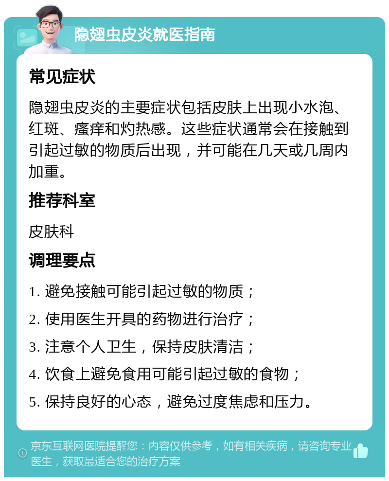 隐翅虫皮炎就医指南 常见症状 隐翅虫皮炎的主要症状包括皮肤上出现小水泡、红斑、瘙痒和灼热感。这些症状通常会在接触到引起过敏的物质后出现，并可能在几天或几周内加重。 推荐科室 皮肤科 调理要点 1. 避免接触可能引起过敏的物质； 2. 使用医生开具的药物进行治疗； 3. 注意个人卫生，保持皮肤清洁； 4. 饮食上避免食用可能引起过敏的食物； 5. 保持良好的心态，避免过度焦虑和压力。