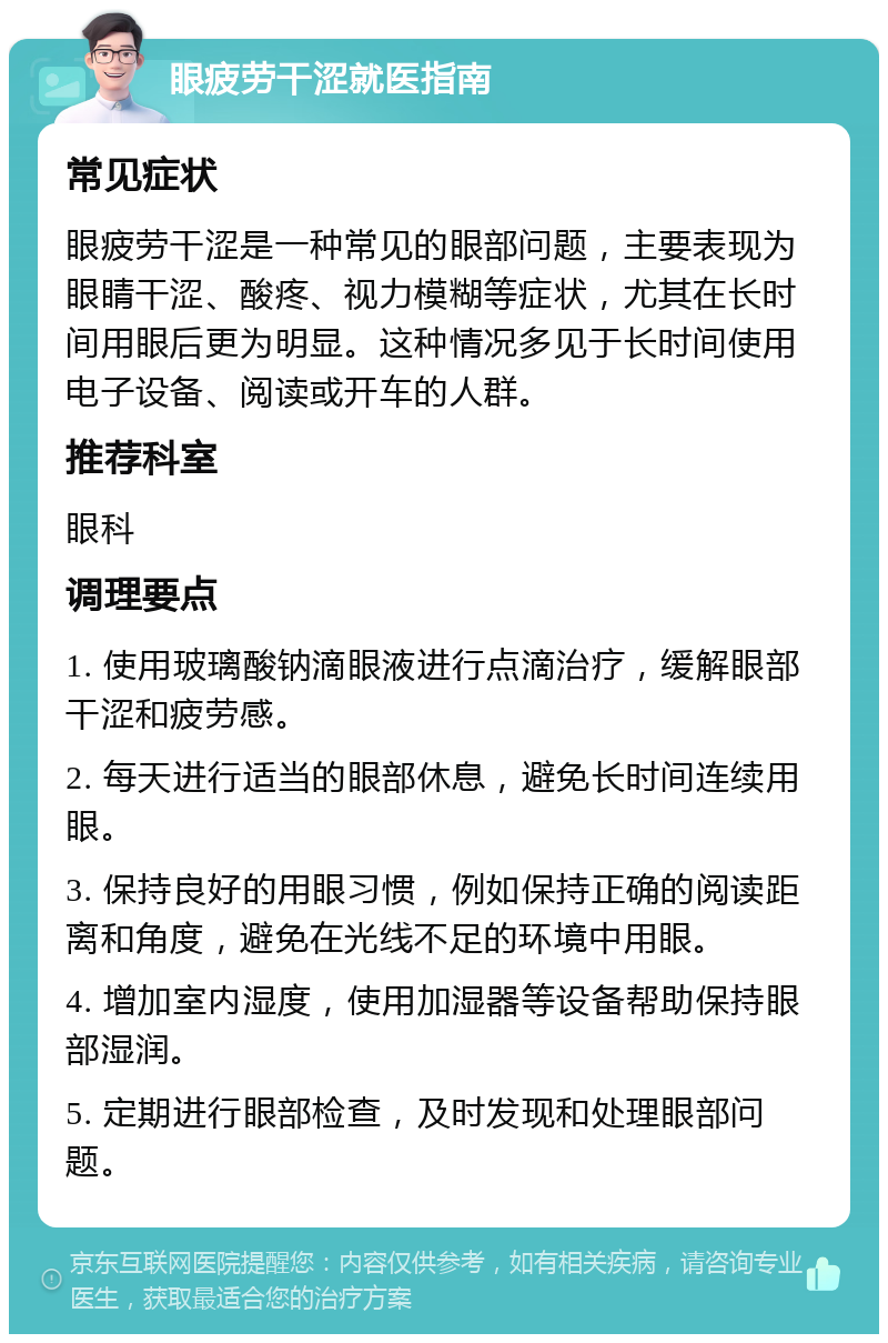 眼疲劳干涩就医指南 常见症状 眼疲劳干涩是一种常见的眼部问题，主要表现为眼睛干涩、酸疼、视力模糊等症状，尤其在长时间用眼后更为明显。这种情况多见于长时间使用电子设备、阅读或开车的人群。 推荐科室 眼科 调理要点 1. 使用玻璃酸钠滴眼液进行点滴治疗，缓解眼部干涩和疲劳感。 2. 每天进行适当的眼部休息，避免长时间连续用眼。 3. 保持良好的用眼习惯，例如保持正确的阅读距离和角度，避免在光线不足的环境中用眼。 4. 增加室内湿度，使用加湿器等设备帮助保持眼部湿润。 5. 定期进行眼部检查，及时发现和处理眼部问题。