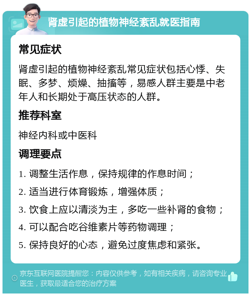 肾虚引起的植物神经紊乱就医指南 常见症状 肾虚引起的植物神经紊乱常见症状包括心悸、失眠、多梦、烦燥、抽搐等，易感人群主要是中老年人和长期处于高压状态的人群。 推荐科室 神经内科或中医科 调理要点 1. 调整生活作息，保持规律的作息时间； 2. 适当进行体育锻炼，增强体质； 3. 饮食上应以清淡为主，多吃一些补肾的食物； 4. 可以配合吃谷维素片等药物调理； 5. 保持良好的心态，避免过度焦虑和紧张。