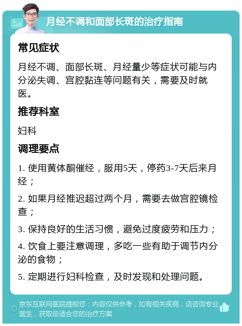 月经不调和面部长斑的治疗指南 常见症状 月经不调、面部长斑、月经量少等症状可能与内分泌失调、宫腔黏连等问题有关，需要及时就医。 推荐科室 妇科 调理要点 1. 使用黄体酮催经，服用5天，停药3-7天后来月经； 2. 如果月经推迟超过两个月，需要去做宫腔镜检查； 3. 保持良好的生活习惯，避免过度疲劳和压力； 4. 饮食上要注意调理，多吃一些有助于调节内分泌的食物； 5. 定期进行妇科检查，及时发现和处理问题。