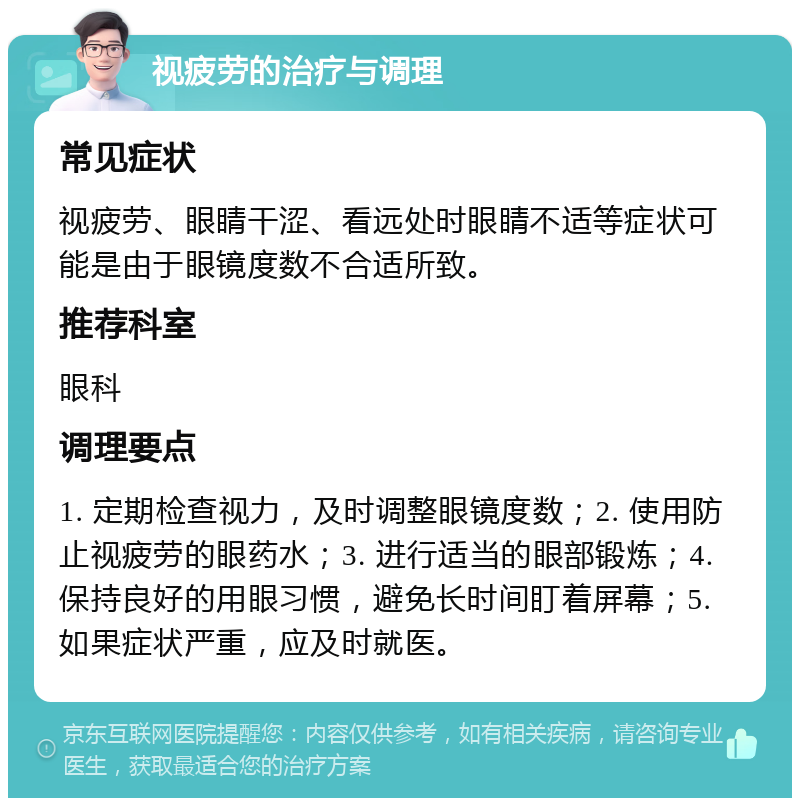 视疲劳的治疗与调理 常见症状 视疲劳、眼睛干涩、看远处时眼睛不适等症状可能是由于眼镜度数不合适所致。 推荐科室 眼科 调理要点 1. 定期检查视力，及时调整眼镜度数；2. 使用防止视疲劳的眼药水；3. 进行适当的眼部锻炼；4. 保持良好的用眼习惯，避免长时间盯着屏幕；5. 如果症状严重，应及时就医。