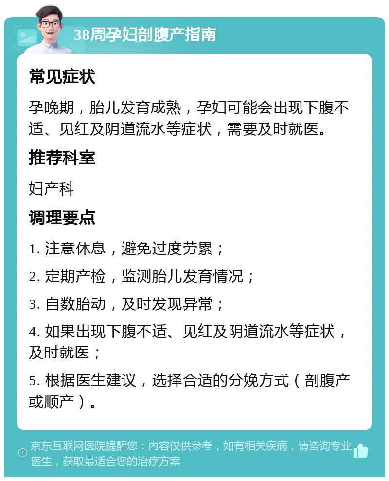 38周孕妇剖腹产指南 常见症状 孕晚期，胎儿发育成熟，孕妇可能会出现下腹不适、见红及阴道流水等症状，需要及时就医。 推荐科室 妇产科 调理要点 1. 注意休息，避免过度劳累； 2. 定期产检，监测胎儿发育情况； 3. 自数胎动，及时发现异常； 4. 如果出现下腹不适、见红及阴道流水等症状，及时就医； 5. 根据医生建议，选择合适的分娩方式（剖腹产或顺产）。