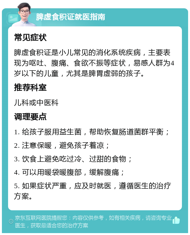 脾虚食积证就医指南 常见症状 脾虚食积证是小儿常见的消化系统疾病，主要表现为呕吐、腹痛、食欲不振等症状，易感人群为4岁以下的儿童，尤其是脾胃虚弱的孩子。 推荐科室 儿科或中医科 调理要点 1. 给孩子服用益生菌，帮助恢复肠道菌群平衡； 2. 注意保暖，避免孩子着凉； 3. 饮食上避免吃过冷、过甜的食物； 4. 可以用暖袋暖腹部，缓解腹痛； 5. 如果症状严重，应及时就医，遵循医生的治疗方案。