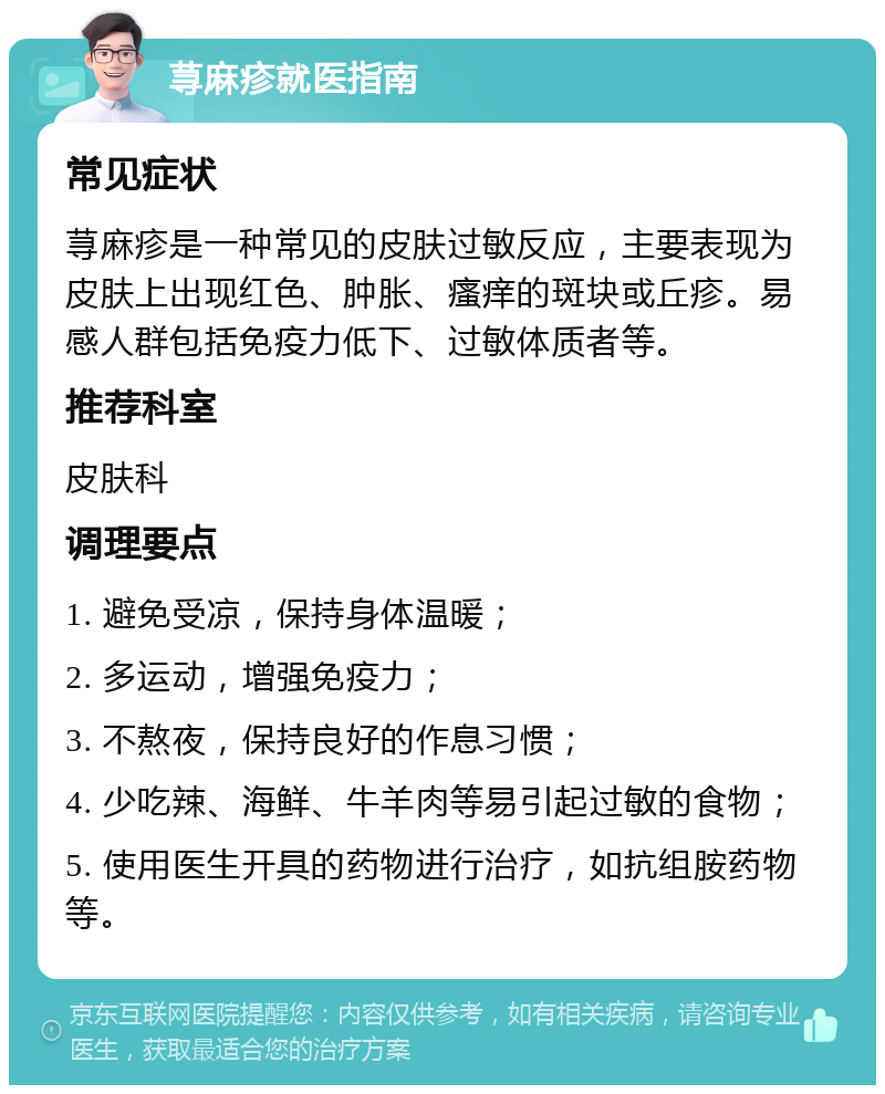 荨麻疹就医指南 常见症状 荨麻疹是一种常见的皮肤过敏反应，主要表现为皮肤上出现红色、肿胀、瘙痒的斑块或丘疹。易感人群包括免疫力低下、过敏体质者等。 推荐科室 皮肤科 调理要点 1. 避免受凉，保持身体温暖； 2. 多运动，增强免疫力； 3. 不熬夜，保持良好的作息习惯； 4. 少吃辣、海鲜、牛羊肉等易引起过敏的食物； 5. 使用医生开具的药物进行治疗，如抗组胺药物等。