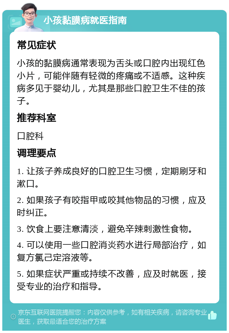 小孩黏膜病就医指南 常见症状 小孩的黏膜病通常表现为舌头或口腔内出现红色小片，可能伴随有轻微的疼痛或不适感。这种疾病多见于婴幼儿，尤其是那些口腔卫生不佳的孩子。 推荐科室 口腔科 调理要点 1. 让孩子养成良好的口腔卫生习惯，定期刷牙和漱口。 2. 如果孩子有咬指甲或咬其他物品的习惯，应及时纠正。 3. 饮食上要注意清淡，避免辛辣刺激性食物。 4. 可以使用一些口腔消炎药水进行局部治疗，如复方氯己定溶液等。 5. 如果症状严重或持续不改善，应及时就医，接受专业的治疗和指导。