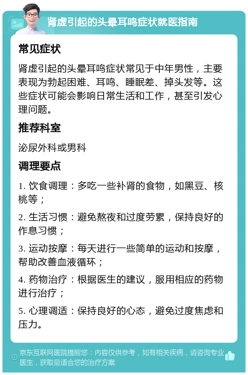 肾虚引起的头晕耳鸣症状就医指南 常见症状 肾虚引起的头晕耳鸣症状常见于中年男性，主要表现为勃起困难、耳鸣、睡眠差、掉头发等。这些症状可能会影响日常生活和工作，甚至引发心理问题。 推荐科室 泌尿外科或男科 调理要点 1. 饮食调理：多吃一些补肾的食物，如黑豆、核桃等； 2. 生活习惯：避免熬夜和过度劳累，保持良好的作息习惯； 3. 运动按摩：每天进行一些简单的运动和按摩，帮助改善血液循环； 4. 药物治疗：根据医生的建议，服用相应的药物进行治疗； 5. 心理调适：保持良好的心态，避免过度焦虑和压力。