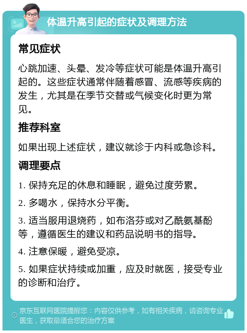 体温升高引起的症状及调理方法 常见症状 心跳加速、头晕、发冷等症状可能是体温升高引起的。这些症状通常伴随着感冒、流感等疾病的发生，尤其是在季节交替或气候变化时更为常见。 推荐科室 如果出现上述症状，建议就诊于内科或急诊科。 调理要点 1. 保持充足的休息和睡眠，避免过度劳累。 2. 多喝水，保持水分平衡。 3. 适当服用退烧药，如布洛芬或对乙酰氨基酚等，遵循医生的建议和药品说明书的指导。 4. 注意保暖，避免受凉。 5. 如果症状持续或加重，应及时就医，接受专业的诊断和治疗。