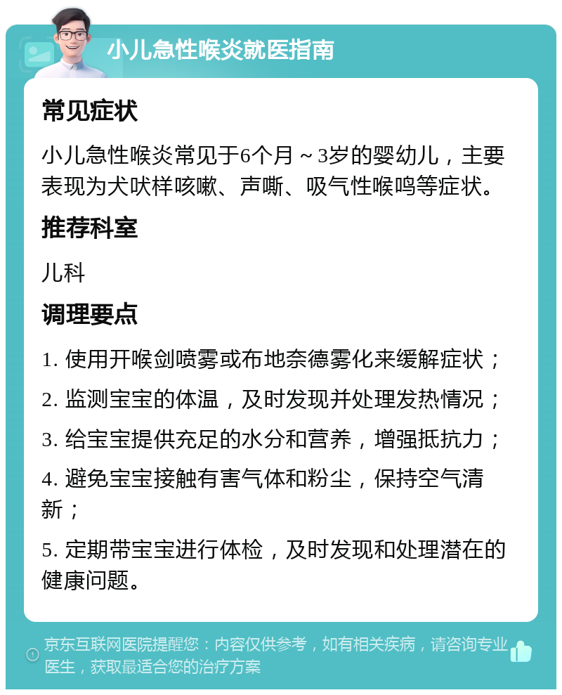 小儿急性喉炎就医指南 常见症状 小儿急性喉炎常见于6个月～3岁的婴幼儿，主要表现为犬吠样咳嗽、声嘶、吸气性喉鸣等症状。 推荐科室 儿科 调理要点 1. 使用开喉剑喷雾或布地奈德雾化来缓解症状； 2. 监测宝宝的体温，及时发现并处理发热情况； 3. 给宝宝提供充足的水分和营养，增强抵抗力； 4. 避免宝宝接触有害气体和粉尘，保持空气清新； 5. 定期带宝宝进行体检，及时发现和处理潜在的健康问题。