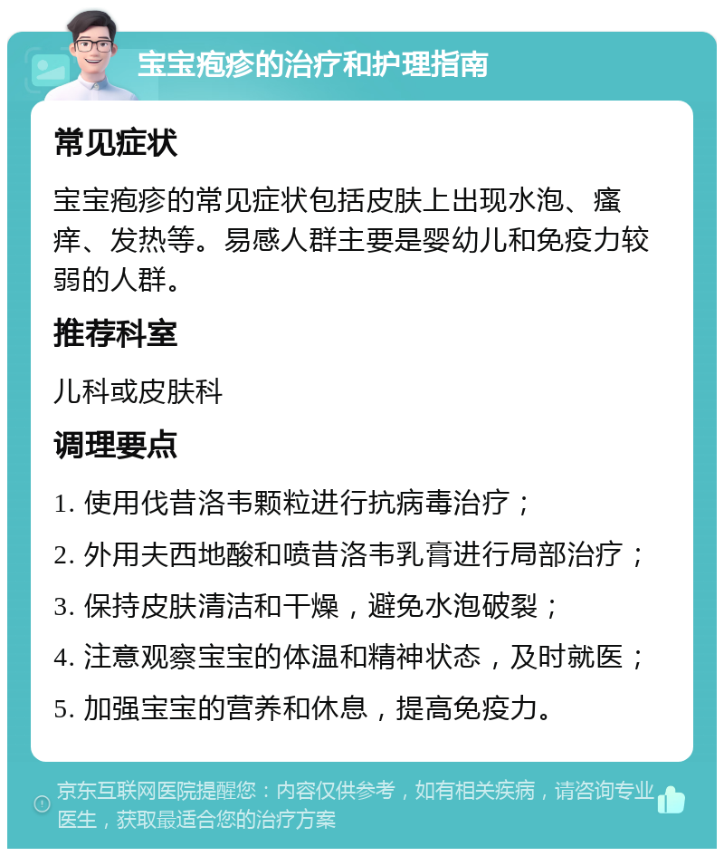 宝宝疱疹的治疗和护理指南 常见症状 宝宝疱疹的常见症状包括皮肤上出现水泡、瘙痒、发热等。易感人群主要是婴幼儿和免疫力较弱的人群。 推荐科室 儿科或皮肤科 调理要点 1. 使用伐昔洛韦颗粒进行抗病毒治疗； 2. 外用夫西地酸和喷昔洛韦乳膏进行局部治疗； 3. 保持皮肤清洁和干燥，避免水泡破裂； 4. 注意观察宝宝的体温和精神状态，及时就医； 5. 加强宝宝的营养和休息，提高免疫力。