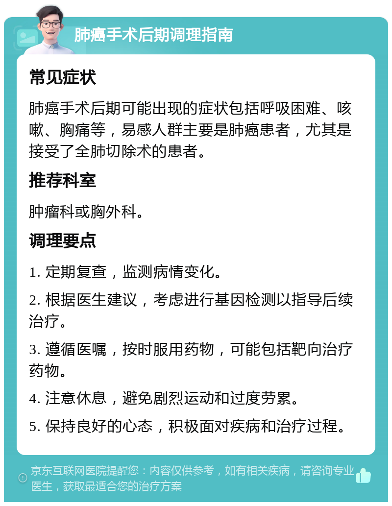 肺癌手术后期调理指南 常见症状 肺癌手术后期可能出现的症状包括呼吸困难、咳嗽、胸痛等，易感人群主要是肺癌患者，尤其是接受了全肺切除术的患者。 推荐科室 肿瘤科或胸外科。 调理要点 1. 定期复查，监测病情变化。 2. 根据医生建议，考虑进行基因检测以指导后续治疗。 3. 遵循医嘱，按时服用药物，可能包括靶向治疗药物。 4. 注意休息，避免剧烈运动和过度劳累。 5. 保持良好的心态，积极面对疾病和治疗过程。