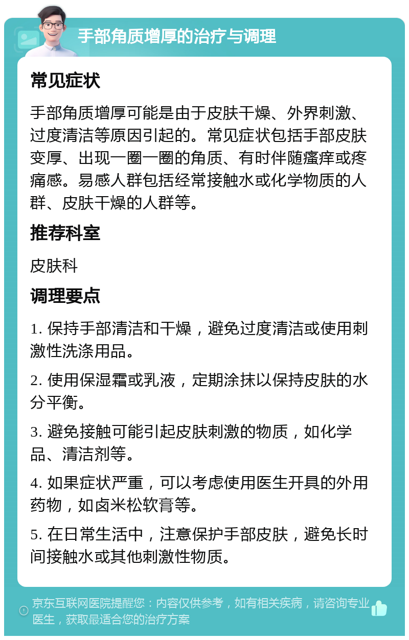 手部角质增厚的治疗与调理 常见症状 手部角质增厚可能是由于皮肤干燥、外界刺激、过度清洁等原因引起的。常见症状包括手部皮肤变厚、出现一圈一圈的角质、有时伴随瘙痒或疼痛感。易感人群包括经常接触水或化学物质的人群、皮肤干燥的人群等。 推荐科室 皮肤科 调理要点 1. 保持手部清洁和干燥，避免过度清洁或使用刺激性洗涤用品。 2. 使用保湿霜或乳液，定期涂抹以保持皮肤的水分平衡。 3. 避免接触可能引起皮肤刺激的物质，如化学品、清洁剂等。 4. 如果症状严重，可以考虑使用医生开具的外用药物，如卤米松软膏等。 5. 在日常生活中，注意保护手部皮肤，避免长时间接触水或其他刺激性物质。