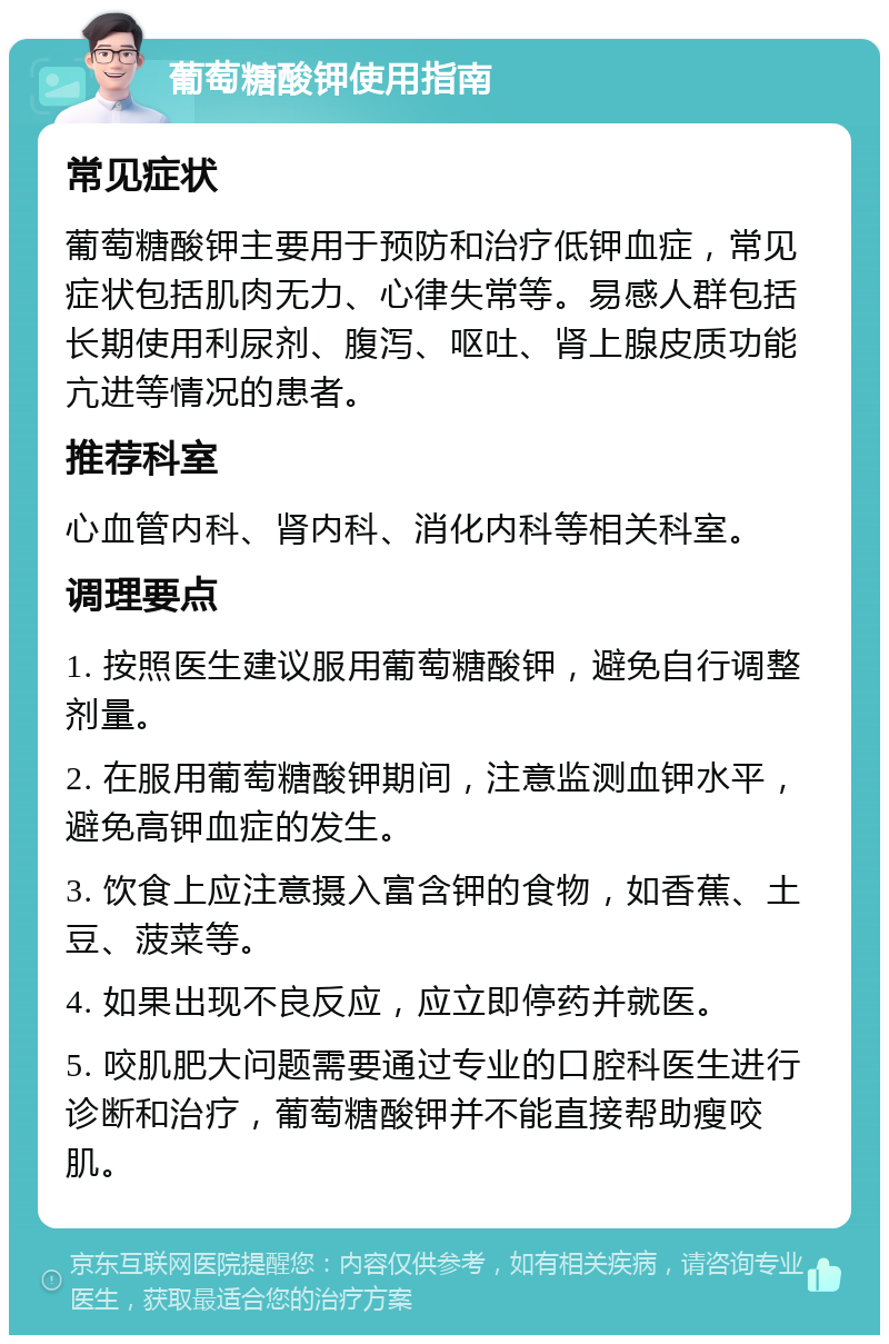 葡萄糖酸钾使用指南 常见症状 葡萄糖酸钾主要用于预防和治疗低钾血症，常见症状包括肌肉无力、心律失常等。易感人群包括长期使用利尿剂、腹泻、呕吐、肾上腺皮质功能亢进等情况的患者。 推荐科室 心血管内科、肾内科、消化内科等相关科室。 调理要点 1. 按照医生建议服用葡萄糖酸钾，避免自行调整剂量。 2. 在服用葡萄糖酸钾期间，注意监测血钾水平，避免高钾血症的发生。 3. 饮食上应注意摄入富含钾的食物，如香蕉、土豆、菠菜等。 4. 如果出现不良反应，应立即停药并就医。 5. 咬肌肥大问题需要通过专业的口腔科医生进行诊断和治疗，葡萄糖酸钾并不能直接帮助瘦咬肌。