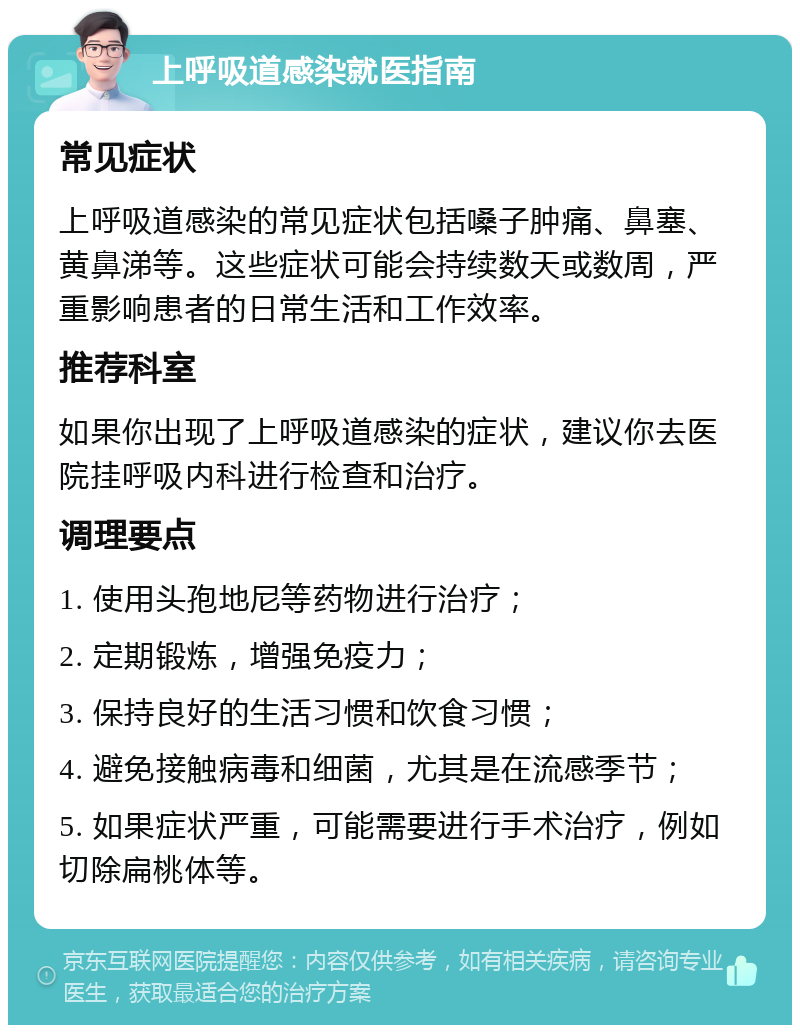 上呼吸道感染就医指南 常见症状 上呼吸道感染的常见症状包括嗓子肿痛、鼻塞、黄鼻涕等。这些症状可能会持续数天或数周，严重影响患者的日常生活和工作效率。 推荐科室 如果你出现了上呼吸道感染的症状，建议你去医院挂呼吸内科进行检查和治疗。 调理要点 1. 使用头孢地尼等药物进行治疗； 2. 定期锻炼，增强免疫力； 3. 保持良好的生活习惯和饮食习惯； 4. 避免接触病毒和细菌，尤其是在流感季节； 5. 如果症状严重，可能需要进行手术治疗，例如切除扁桃体等。