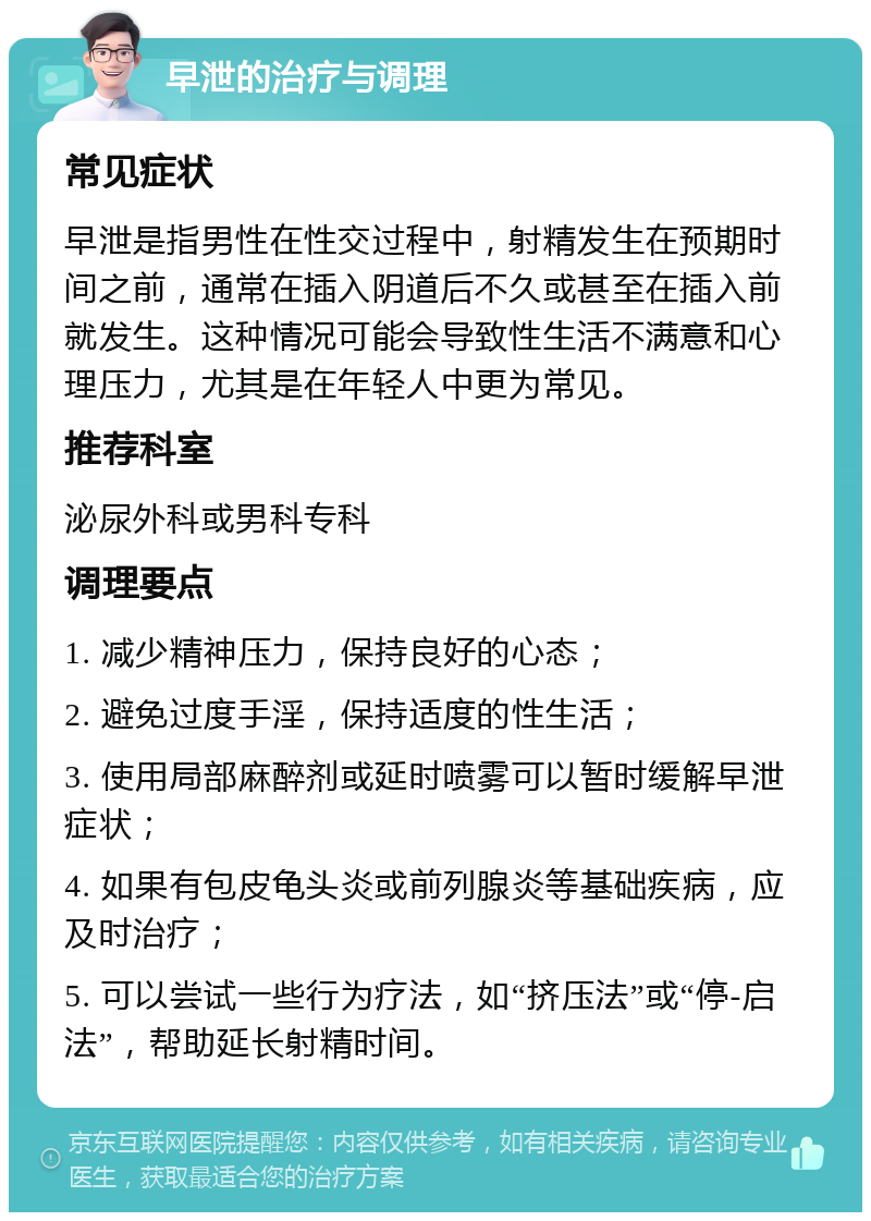 早泄的治疗与调理 常见症状 早泄是指男性在性交过程中，射精发生在预期时间之前，通常在插入阴道后不久或甚至在插入前就发生。这种情况可能会导致性生活不满意和心理压力，尤其是在年轻人中更为常见。 推荐科室 泌尿外科或男科专科 调理要点 1. 减少精神压力，保持良好的心态； 2. 避免过度手淫，保持适度的性生活； 3. 使用局部麻醉剂或延时喷雾可以暂时缓解早泄症状； 4. 如果有包皮龟头炎或前列腺炎等基础疾病，应及时治疗； 5. 可以尝试一些行为疗法，如“挤压法”或“停-启法”，帮助延长射精时间。