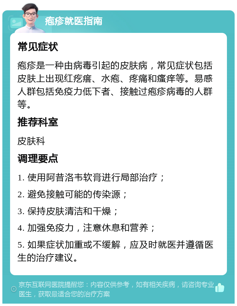 疱疹就医指南 常见症状 疱疹是一种由病毒引起的皮肤病，常见症状包括皮肤上出现红疙瘩、水疱、疼痛和瘙痒等。易感人群包括免疫力低下者、接触过疱疹病毒的人群等。 推荐科室 皮肤科 调理要点 1. 使用阿昔洛韦软膏进行局部治疗； 2. 避免接触可能的传染源； 3. 保持皮肤清洁和干燥； 4. 加强免疫力，注意休息和营养； 5. 如果症状加重或不缓解，应及时就医并遵循医生的治疗建议。