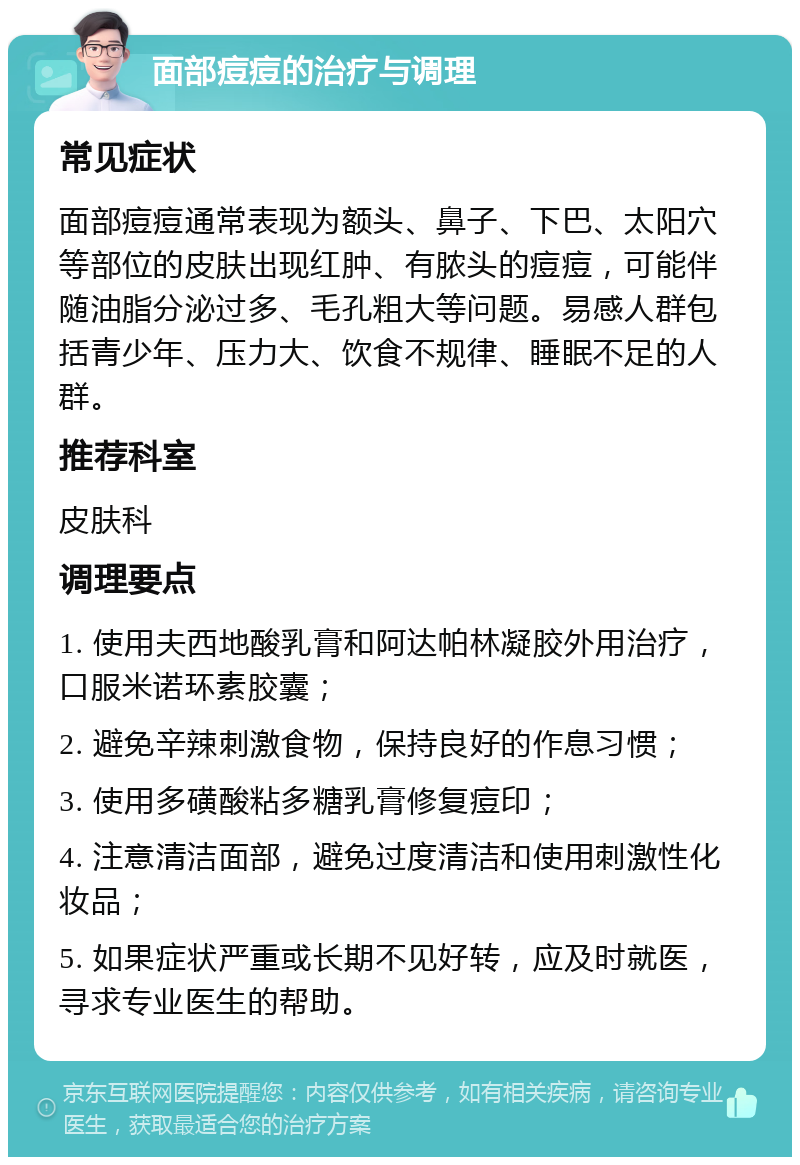 面部痘痘的治疗与调理 常见症状 面部痘痘通常表现为额头、鼻子、下巴、太阳穴等部位的皮肤出现红肿、有脓头的痘痘，可能伴随油脂分泌过多、毛孔粗大等问题。易感人群包括青少年、压力大、饮食不规律、睡眠不足的人群。 推荐科室 皮肤科 调理要点 1. 使用夫西地酸乳膏和阿达帕林凝胶外用治疗，口服米诺环素胶囊； 2. 避免辛辣刺激食物，保持良好的作息习惯； 3. 使用多磺酸粘多糖乳膏修复痘印； 4. 注意清洁面部，避免过度清洁和使用刺激性化妆品； 5. 如果症状严重或长期不见好转，应及时就医，寻求专业医生的帮助。