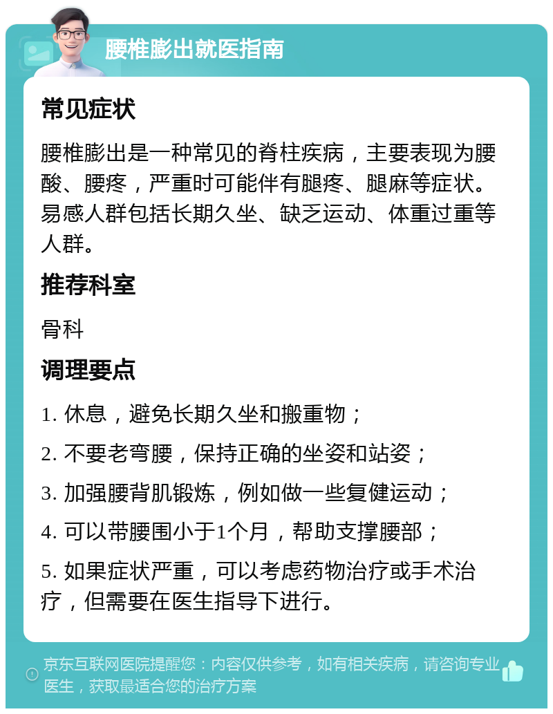 腰椎膨出就医指南 常见症状 腰椎膨出是一种常见的脊柱疾病，主要表现为腰酸、腰疼，严重时可能伴有腿疼、腿麻等症状。易感人群包括长期久坐、缺乏运动、体重过重等人群。 推荐科室 骨科 调理要点 1. 休息，避免长期久坐和搬重物； 2. 不要老弯腰，保持正确的坐姿和站姿； 3. 加强腰背肌锻炼，例如做一些复健运动； 4. 可以带腰围小于1个月，帮助支撑腰部； 5. 如果症状严重，可以考虑药物治疗或手术治疗，但需要在医生指导下进行。