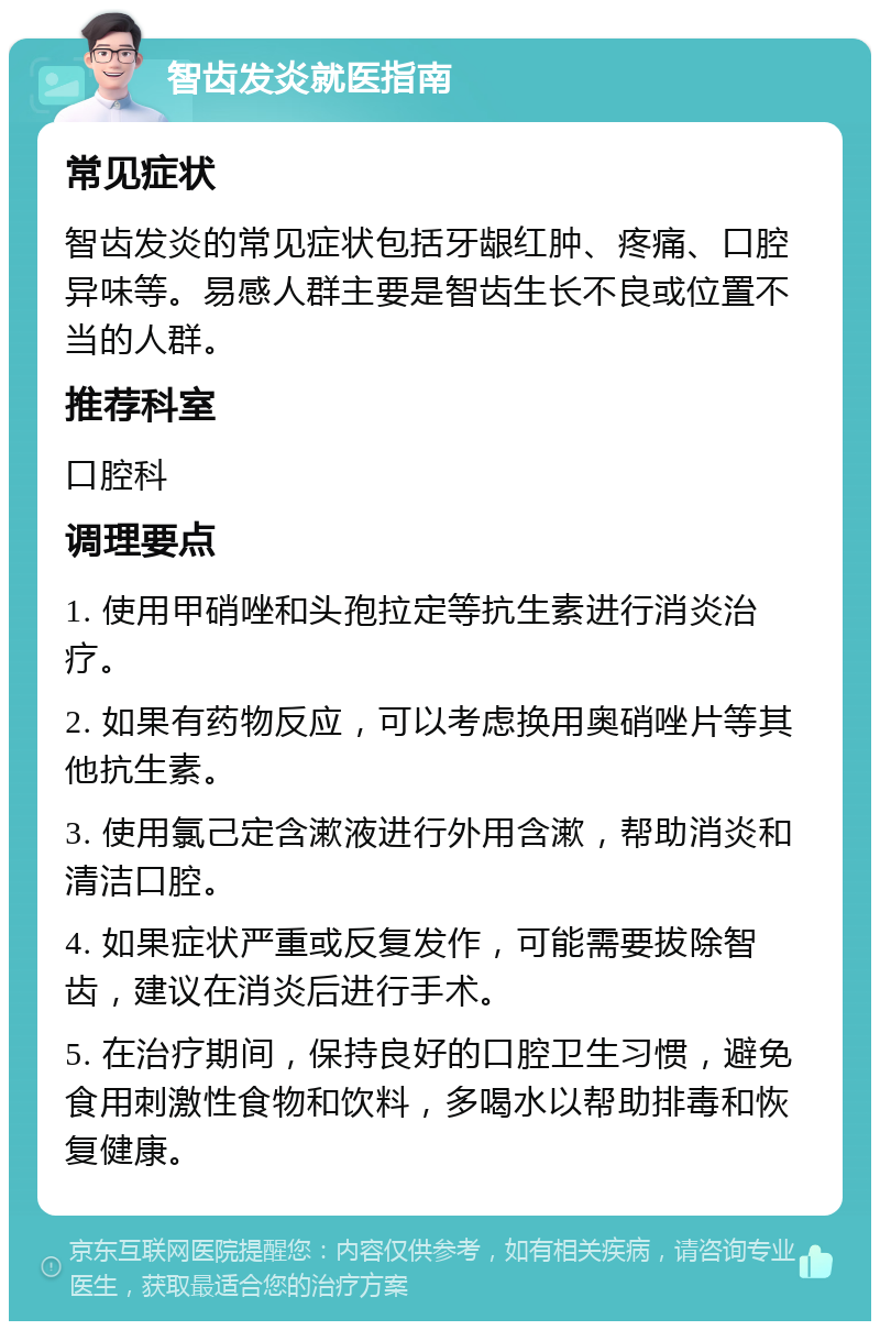 智齿发炎就医指南 常见症状 智齿发炎的常见症状包括牙龈红肿、疼痛、口腔异味等。易感人群主要是智齿生长不良或位置不当的人群。 推荐科室 口腔科 调理要点 1. 使用甲硝唑和头孢拉定等抗生素进行消炎治疗。 2. 如果有药物反应，可以考虑换用奥硝唑片等其他抗生素。 3. 使用氯己定含漱液进行外用含漱，帮助消炎和清洁口腔。 4. 如果症状严重或反复发作，可能需要拔除智齿，建议在消炎后进行手术。 5. 在治疗期间，保持良好的口腔卫生习惯，避免食用刺激性食物和饮料，多喝水以帮助排毒和恢复健康。