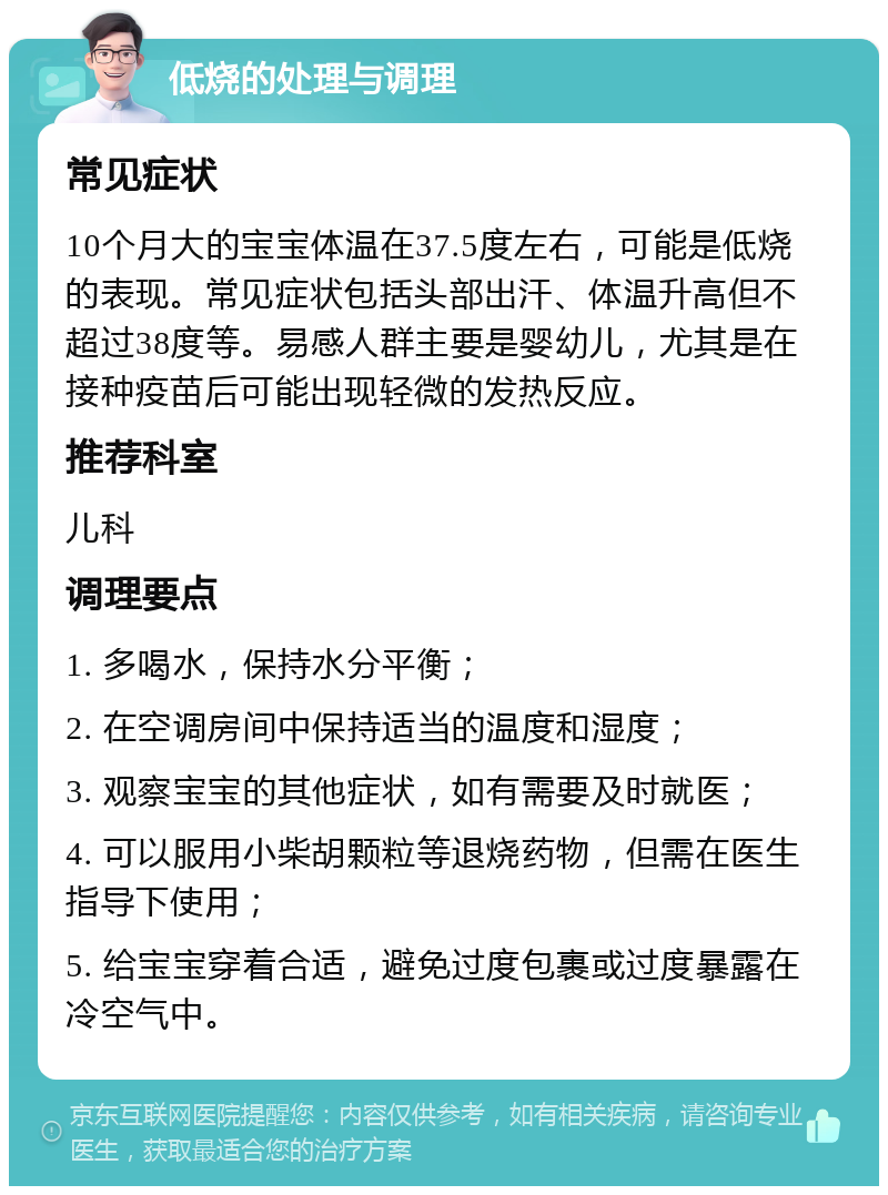 低烧的处理与调理 常见症状 10个月大的宝宝体温在37.5度左右，可能是低烧的表现。常见症状包括头部出汗、体温升高但不超过38度等。易感人群主要是婴幼儿，尤其是在接种疫苗后可能出现轻微的发热反应。 推荐科室 儿科 调理要点 1. 多喝水，保持水分平衡； 2. 在空调房间中保持适当的温度和湿度； 3. 观察宝宝的其他症状，如有需要及时就医； 4. 可以服用小柴胡颗粒等退烧药物，但需在医生指导下使用； 5. 给宝宝穿着合适，避免过度包裹或过度暴露在冷空气中。