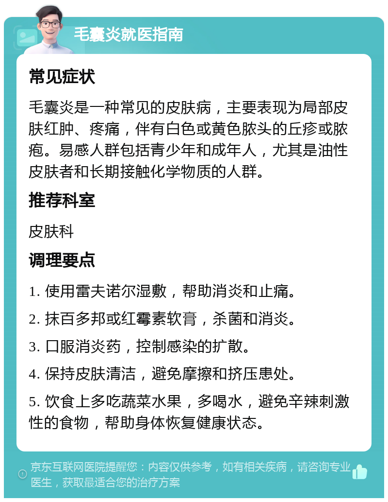 毛囊炎就医指南 常见症状 毛囊炎是一种常见的皮肤病，主要表现为局部皮肤红肿、疼痛，伴有白色或黄色脓头的丘疹或脓疱。易感人群包括青少年和成年人，尤其是油性皮肤者和长期接触化学物质的人群。 推荐科室 皮肤科 调理要点 1. 使用雷夫诺尔湿敷，帮助消炎和止痛。 2. 抹百多邦或红霉素软膏，杀菌和消炎。 3. 口服消炎药，控制感染的扩散。 4. 保持皮肤清洁，避免摩擦和挤压患处。 5. 饮食上多吃蔬菜水果，多喝水，避免辛辣刺激性的食物，帮助身体恢复健康状态。