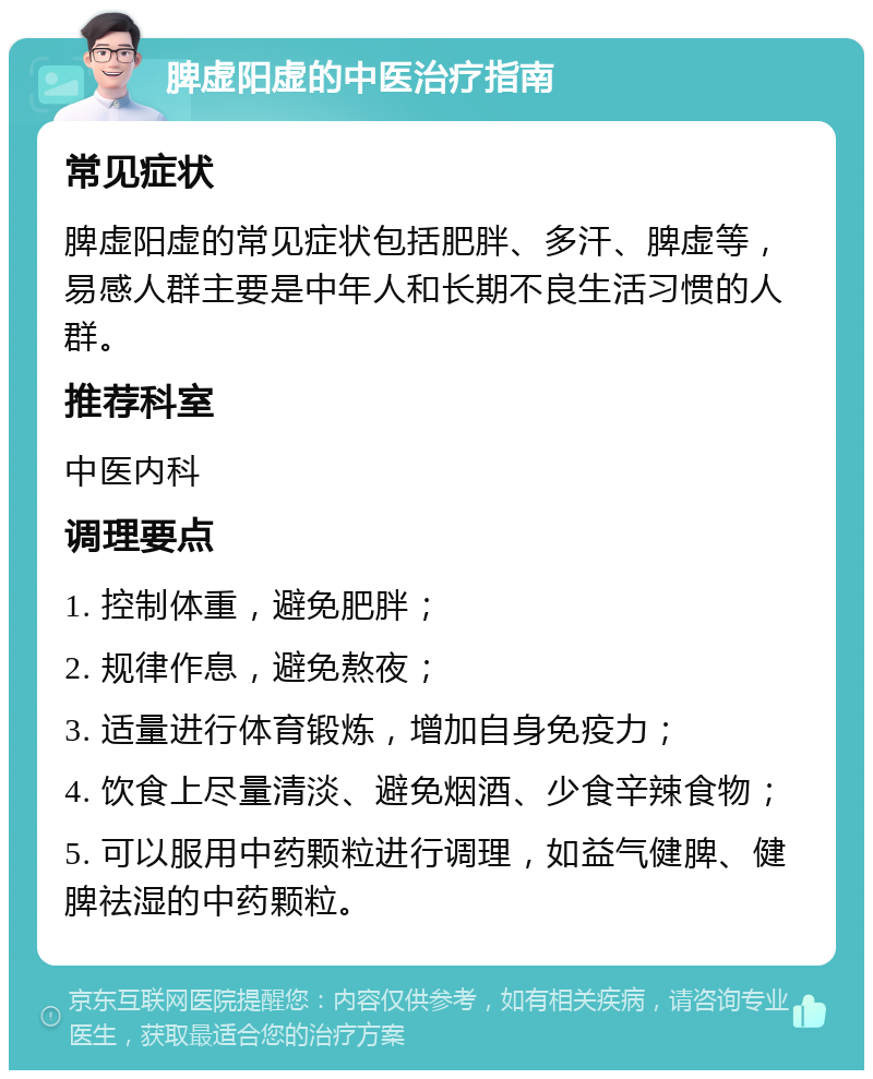 脾虚阳虚的中医治疗指南 常见症状 脾虚阳虚的常见症状包括肥胖、多汗、脾虚等，易感人群主要是中年人和长期不良生活习惯的人群。 推荐科室 中医内科 调理要点 1. 控制体重，避免肥胖； 2. 规律作息，避免熬夜； 3. 适量进行体育锻炼，增加自身免疫力； 4. 饮食上尽量清淡、避免烟酒、少食辛辣食物； 5. 可以服用中药颗粒进行调理，如益气健脾、健脾祛湿的中药颗粒。