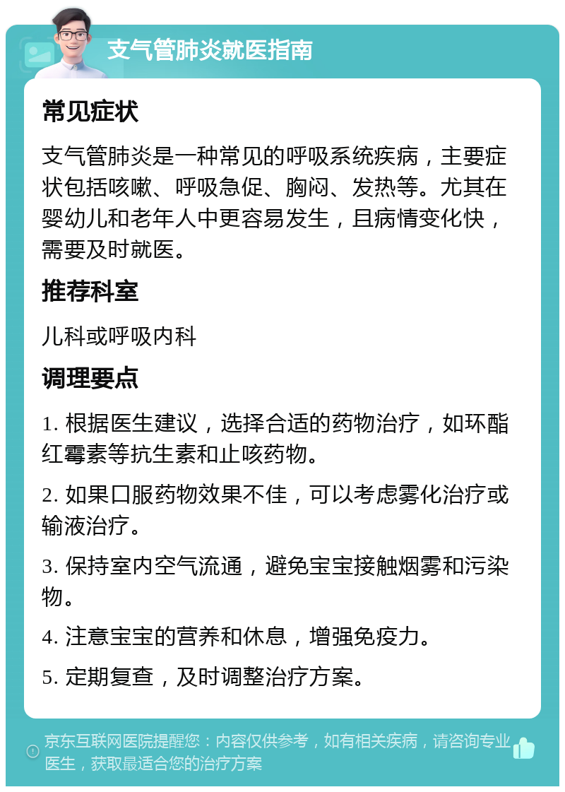 支气管肺炎就医指南 常见症状 支气管肺炎是一种常见的呼吸系统疾病，主要症状包括咳嗽、呼吸急促、胸闷、发热等。尤其在婴幼儿和老年人中更容易发生，且病情变化快，需要及时就医。 推荐科室 儿科或呼吸内科 调理要点 1. 根据医生建议，选择合适的药物治疗，如环酯红霉素等抗生素和止咳药物。 2. 如果口服药物效果不佳，可以考虑雾化治疗或输液治疗。 3. 保持室内空气流通，避免宝宝接触烟雾和污染物。 4. 注意宝宝的营养和休息，增强免疫力。 5. 定期复查，及时调整治疗方案。