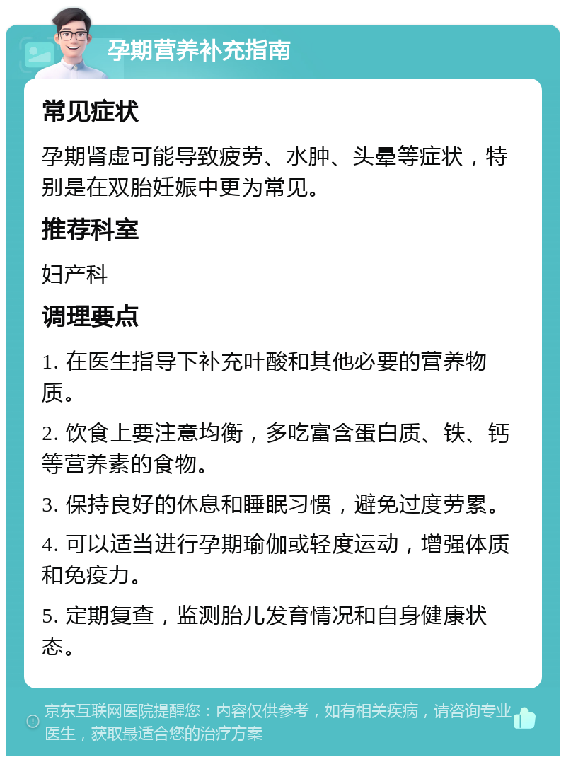 孕期营养补充指南 常见症状 孕期肾虚可能导致疲劳、水肿、头晕等症状，特别是在双胎妊娠中更为常见。 推荐科室 妇产科 调理要点 1. 在医生指导下补充叶酸和其他必要的营养物质。 2. 饮食上要注意均衡，多吃富含蛋白质、铁、钙等营养素的食物。 3. 保持良好的休息和睡眠习惯，避免过度劳累。 4. 可以适当进行孕期瑜伽或轻度运动，增强体质和免疫力。 5. 定期复查，监测胎儿发育情况和自身健康状态。