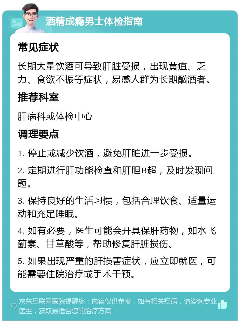 酒精成瘾男士体检指南 常见症状 长期大量饮酒可导致肝脏受损，出现黄疸、乏力、食欲不振等症状，易感人群为长期酗酒者。 推荐科室 肝病科或体检中心 调理要点 1. 停止或减少饮酒，避免肝脏进一步受损。 2. 定期进行肝功能检查和肝胆B超，及时发现问题。 3. 保持良好的生活习惯，包括合理饮食、适量运动和充足睡眠。 4. 如有必要，医生可能会开具保肝药物，如水飞蓟素、甘草酸等，帮助修复肝脏损伤。 5. 如果出现严重的肝损害症状，应立即就医，可能需要住院治疗或手术干预。