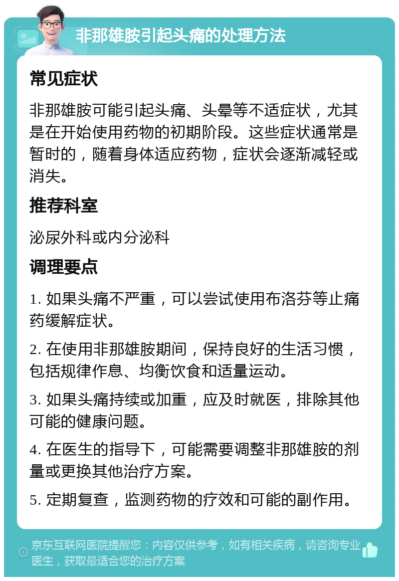 非那雄胺引起头痛的处理方法 常见症状 非那雄胺可能引起头痛、头晕等不适症状，尤其是在开始使用药物的初期阶段。这些症状通常是暂时的，随着身体适应药物，症状会逐渐减轻或消失。 推荐科室 泌尿外科或内分泌科 调理要点 1. 如果头痛不严重，可以尝试使用布洛芬等止痛药缓解症状。 2. 在使用非那雄胺期间，保持良好的生活习惯，包括规律作息、均衡饮食和适量运动。 3. 如果头痛持续或加重，应及时就医，排除其他可能的健康问题。 4. 在医生的指导下，可能需要调整非那雄胺的剂量或更换其他治疗方案。 5. 定期复查，监测药物的疗效和可能的副作用。