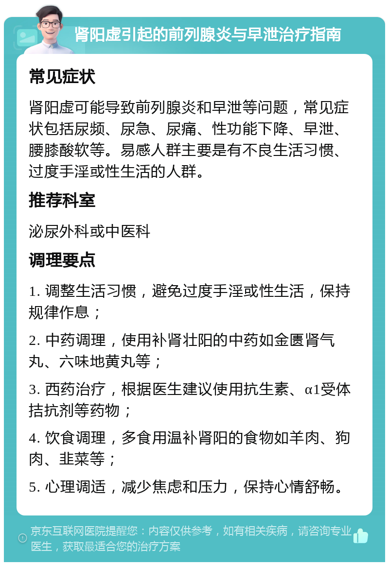 肾阳虚引起的前列腺炎与早泄治疗指南 常见症状 肾阳虚可能导致前列腺炎和早泄等问题，常见症状包括尿频、尿急、尿痛、性功能下降、早泄、腰膝酸软等。易感人群主要是有不良生活习惯、过度手淫或性生活的人群。 推荐科室 泌尿外科或中医科 调理要点 1. 调整生活习惯，避免过度手淫或性生活，保持规律作息； 2. 中药调理，使用补肾壮阳的中药如金匮肾气丸、六味地黄丸等； 3. 西药治疗，根据医生建议使用抗生素、α1受体拮抗剂等药物； 4. 饮食调理，多食用温补肾阳的食物如羊肉、狗肉、韭菜等； 5. 心理调适，减少焦虑和压力，保持心情舒畅。