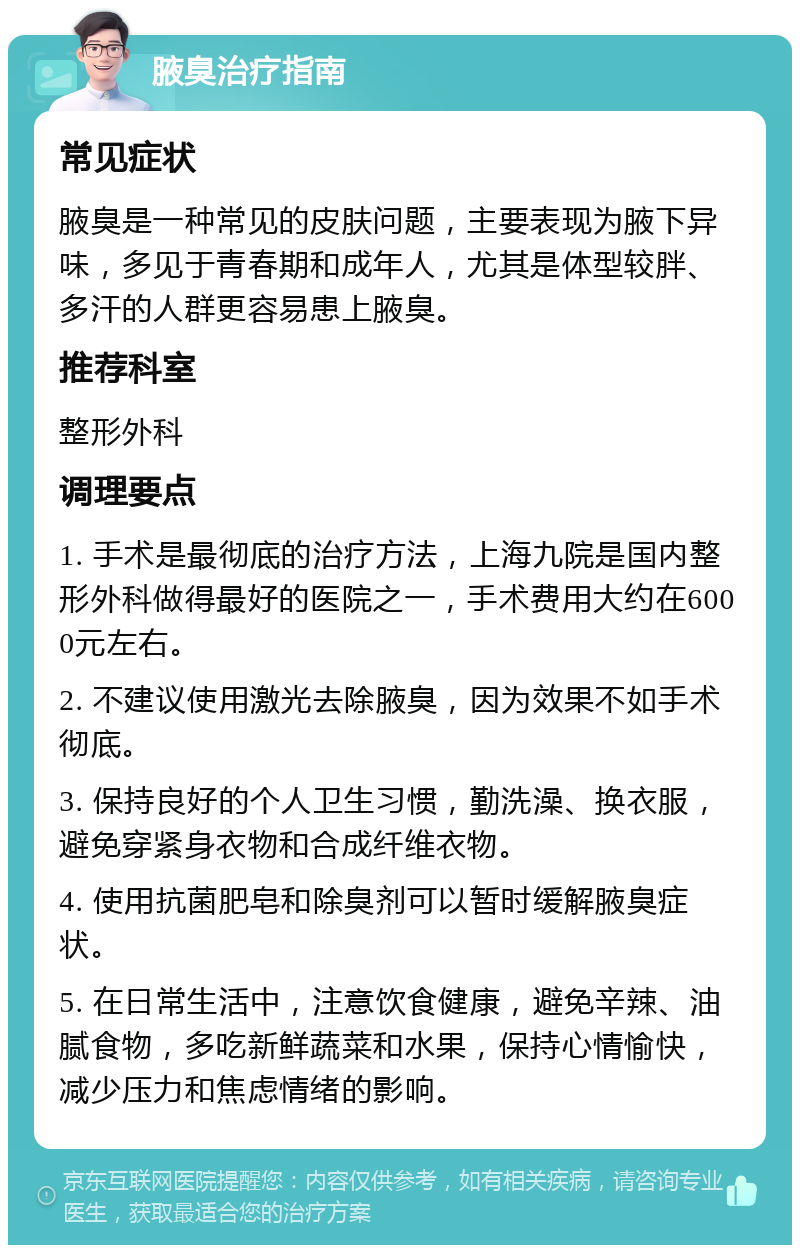 腋臭治疗指南 常见症状 腋臭是一种常见的皮肤问题，主要表现为腋下异味，多见于青春期和成年人，尤其是体型较胖、多汗的人群更容易患上腋臭。 推荐科室 整形外科 调理要点 1. 手术是最彻底的治疗方法，上海九院是国内整形外科做得最好的医院之一，手术费用大约在6000元左右。 2. 不建议使用激光去除腋臭，因为效果不如手术彻底。 3. 保持良好的个人卫生习惯，勤洗澡、换衣服，避免穿紧身衣物和合成纤维衣物。 4. 使用抗菌肥皂和除臭剂可以暂时缓解腋臭症状。 5. 在日常生活中，注意饮食健康，避免辛辣、油腻食物，多吃新鲜蔬菜和水果，保持心情愉快，减少压力和焦虑情绪的影响。