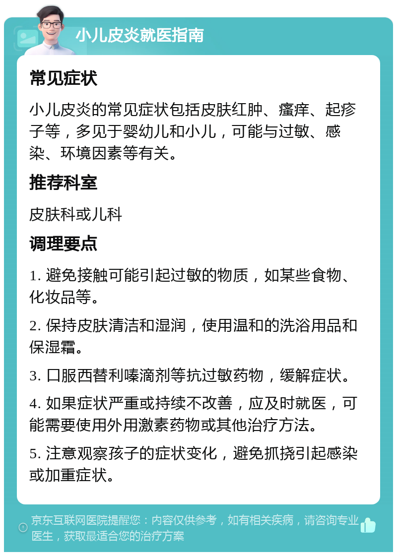 小儿皮炎就医指南 常见症状 小儿皮炎的常见症状包括皮肤红肿、瘙痒、起疹子等，多见于婴幼儿和小儿，可能与过敏、感染、环境因素等有关。 推荐科室 皮肤科或儿科 调理要点 1. 避免接触可能引起过敏的物质，如某些食物、化妆品等。 2. 保持皮肤清洁和湿润，使用温和的洗浴用品和保湿霜。 3. 口服西替利嗪滴剂等抗过敏药物，缓解症状。 4. 如果症状严重或持续不改善，应及时就医，可能需要使用外用激素药物或其他治疗方法。 5. 注意观察孩子的症状变化，避免抓挠引起感染或加重症状。