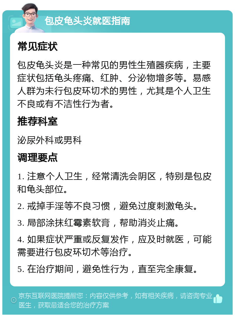 包皮龟头炎就医指南 常见症状 包皮龟头炎是一种常见的男性生殖器疾病，主要症状包括龟头疼痛、红肿、分泌物增多等。易感人群为未行包皮环切术的男性，尤其是个人卫生不良或有不洁性行为者。 推荐科室 泌尿外科或男科 调理要点 1. 注意个人卫生，经常清洗会阴区，特别是包皮和龟头部位。 2. 戒掉手淫等不良习惯，避免过度刺激龟头。 3. 局部涂抹红霉素软膏，帮助消炎止痛。 4. 如果症状严重或反复发作，应及时就医，可能需要进行包皮环切术等治疗。 5. 在治疗期间，避免性行为，直至完全康复。