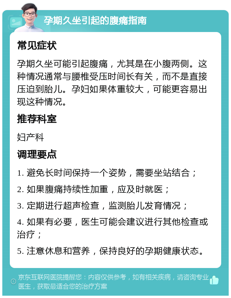 孕期久坐引起的腹痛指南 常见症状 孕期久坐可能引起腹痛，尤其是在小腹两侧。这种情况通常与腰椎受压时间长有关，而不是直接压迫到胎儿。孕妇如果体重较大，可能更容易出现这种情况。 推荐科室 妇产科 调理要点 1. 避免长时间保持一个姿势，需要坐站结合； 2. 如果腹痛持续性加重，应及时就医； 3. 定期进行超声检查，监测胎儿发育情况； 4. 如果有必要，医生可能会建议进行其他检查或治疗； 5. 注意休息和营养，保持良好的孕期健康状态。