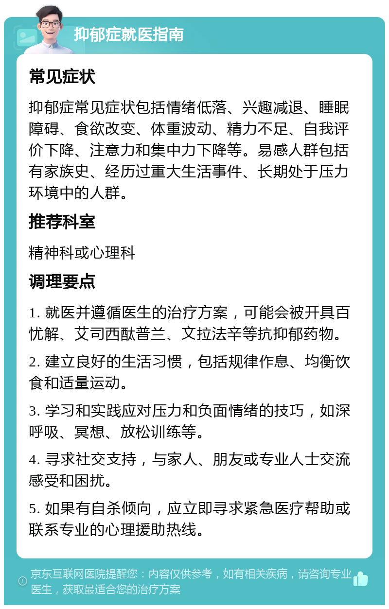 抑郁症就医指南 常见症状 抑郁症常见症状包括情绪低落、兴趣减退、睡眠障碍、食欲改变、体重波动、精力不足、自我评价下降、注意力和集中力下降等。易感人群包括有家族史、经历过重大生活事件、长期处于压力环境中的人群。 推荐科室 精神科或心理科 调理要点 1. 就医并遵循医生的治疗方案，可能会被开具百忧解、艾司西酞普兰、文拉法辛等抗抑郁药物。 2. 建立良好的生活习惯，包括规律作息、均衡饮食和适量运动。 3. 学习和实践应对压力和负面情绪的技巧，如深呼吸、冥想、放松训练等。 4. 寻求社交支持，与家人、朋友或专业人士交流感受和困扰。 5. 如果有自杀倾向，应立即寻求紧急医疗帮助或联系专业的心理援助热线。